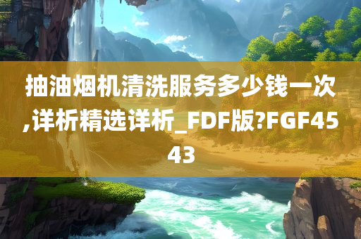 抽油烟机清洗服务多少钱一次,详析精选详析_FDF版?FGF4543