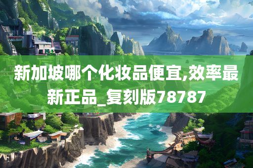 新加坡哪个化妆品便宜,效率最新正品_复刻版78787