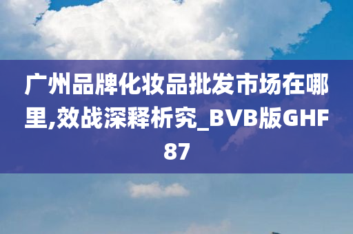 广州品牌化妆品批发市场在哪里,效战深释析究_BVB版GHF87