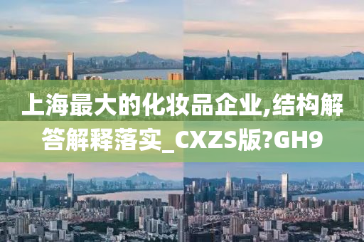 上海最大的化妆品企业,结构解答解释落实_CXZS版?GH9