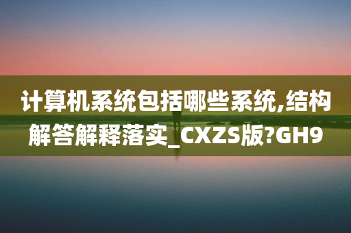 计算机系统包括哪些系统,结构解答解释落实_CXZS版?GH9