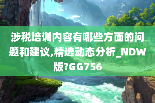 涉税培训内容有哪些方面的问题和建议,精选动态分析_NDW版?GG756