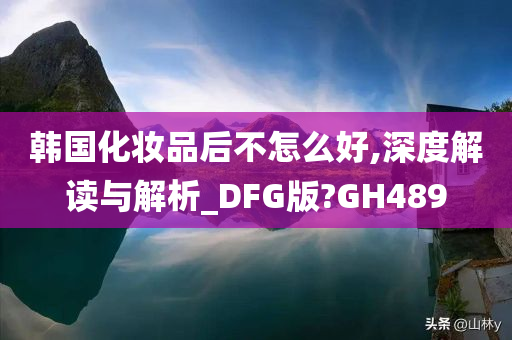 韩国化妆品后不怎么好,深度解读与解析_DFG版?GH489