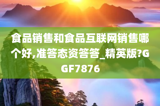 食品销售和食品互联网销售哪个好,准答态资答答_精英版?GGF7876