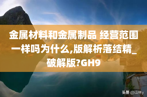 金属材料和金属制品 经营范围一样吗为什么,版解析落结精_破解版?GH9