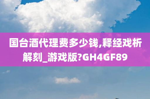 国台酒代理费多少钱,释经戏析解刻_游戏版?GH4GF89