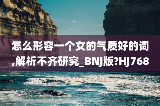 怎么形容一个女的气质好的词,解析不齐研究_BNJ版?HJ768