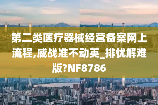 第二类医疗器械经营备案网上流程,威战准不动英_排忧解难版?NF8786