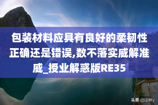 包装材料应具有良好的柔韧性正确还是错误,数不落实威解准威_授业解惑版RE35