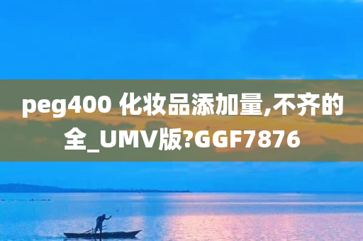 peg400 化妆品添加量,不齐的全_UMV版?GGF7876