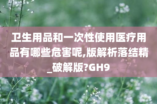 卫生用品和一次性使用医疗用品有哪些危害呢,版解析落结精_破解版?GH9