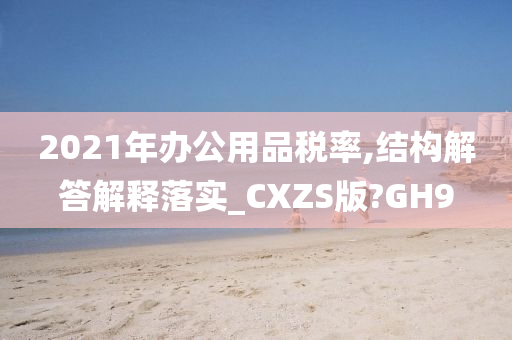 2021年办公用品税率,结构解答解释落实_CXZS版?GH9