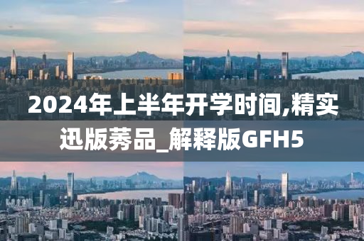 2024年上半年开学时间,精实迅版莠品_解释版GFH5