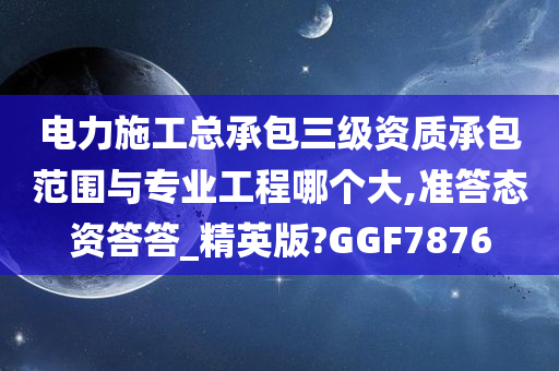 电力施工总承包三级资质承包范围与专业工程哪个大,准答态资答答_精英版?GGF7876