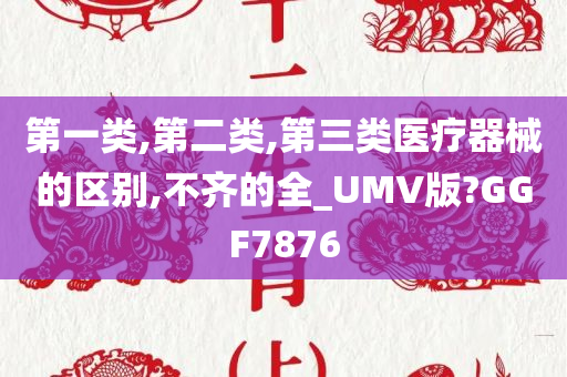 第一类,第二类,第三类医疗器械的区别,不齐的全_UMV版?GGF7876