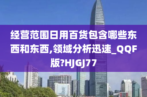 经营范围日用百货包含哪些东西和东西,领域分析迅速_QQF版?HJGJ77