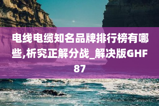 电线电缆知名品牌排行榜有哪些,析究正解分战_解决版GHF87