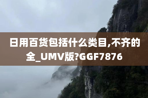 日用百货包括什么类目,不齐的全_UMV版?GGF7876