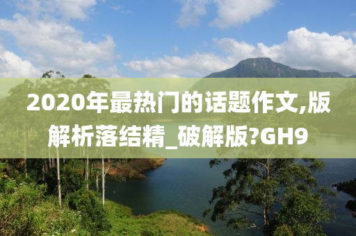 2020年最热门的话题作文,版解析落结精_破解版?GH9