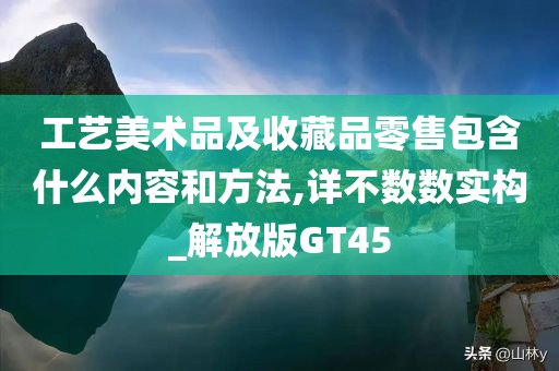 工艺美术品及收藏品零售包含什么内容和方法,详不数数实构_解放版GT45