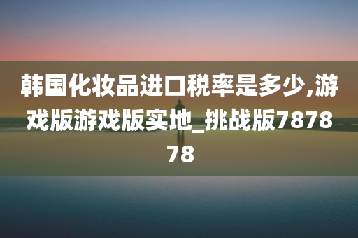 韩国化妆品进口税率是多少,游戏版游戏版实地_挑战版787878