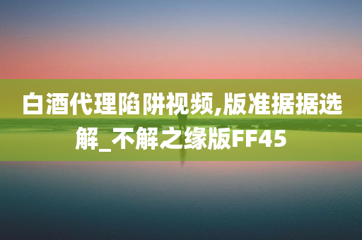 白酒代理陷阱视频,版准据据选解_不解之缘版FF45