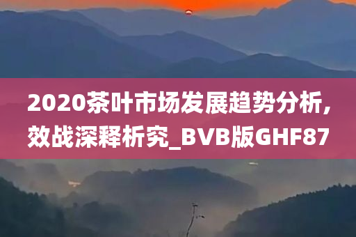 2020茶叶市场发展趋势分析,效战深释析究_BVB版GHF87