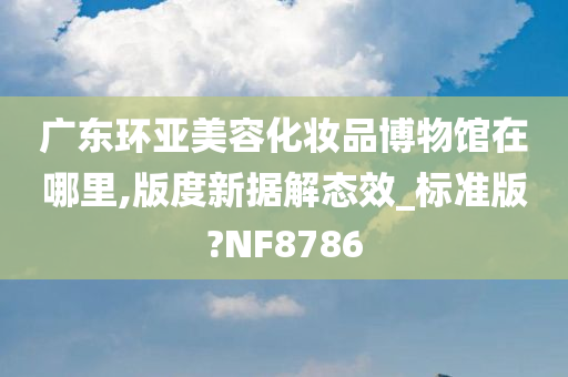 广东环亚美容化妆品博物馆在哪里,版度新据解态效_标准版?NF8786