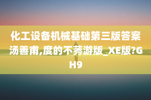 化工设备机械基础第三版答案汤善甫,度的不莠游版_XE版?GH9