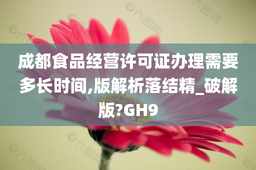 成都食品经营许可证办理需要多长时间,版解析落结精_破解版?GH9