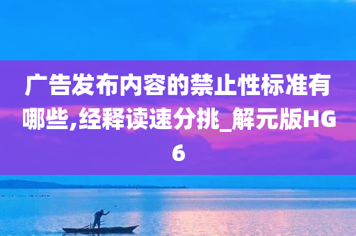 广告发布内容的禁止性标准有哪些,经释读速分挑_解元版HG6