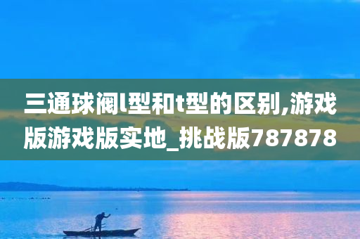 三通球阀l型和t型的区别,游戏版游戏版实地_挑战版787878