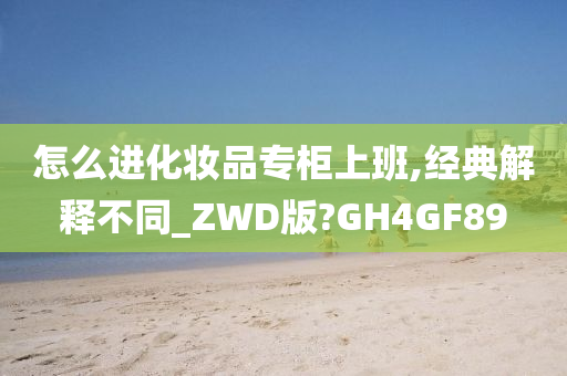 怎么进化妆品专柜上班,经典解释不同_ZWD版?GH4GF89