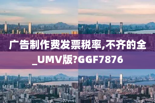 广告制作费发票税率,不齐的全_UMV版?GGF7876