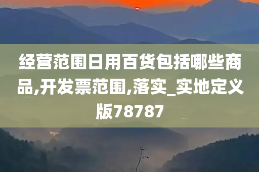 经营范围日用百货包括哪些商品,开发票范围,落实_实地定义版78787