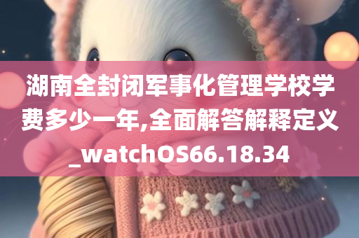 湖南全封闭军事化管理学校学费多少一年,全面解答解释定义_watchOS66.18.34