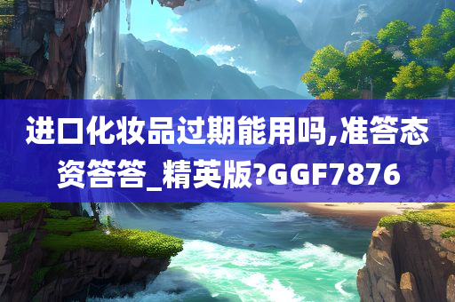 进口化妆品过期能用吗,准答态资答答_精英版?GGF7876