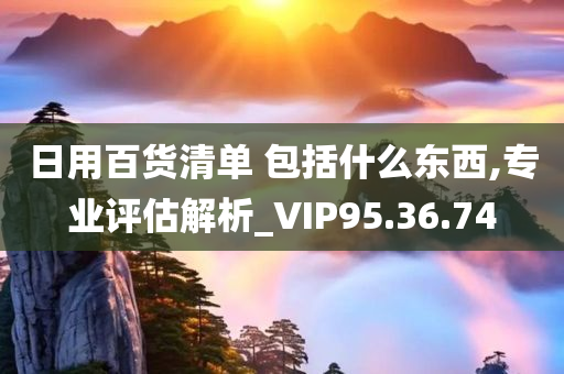 日用百货清单 包括什么东西,专业评估解析_VIP95.36.74