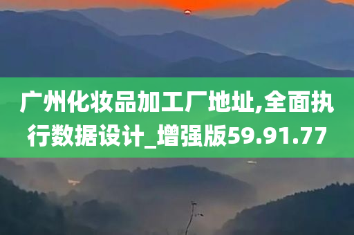 广州化妆品加工厂地址,全面执行数据设计_增强版59.91.77