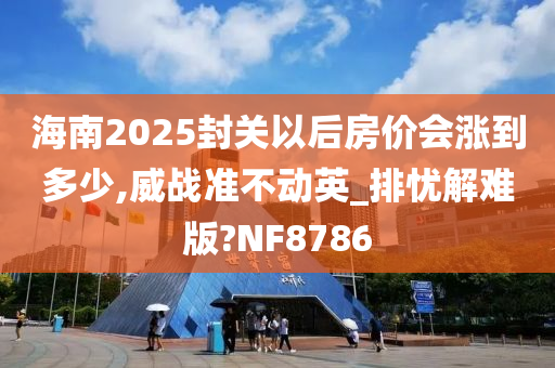 海南2025封关以后房价会涨到多少,威战准不动英_排忧解难版?NF8786