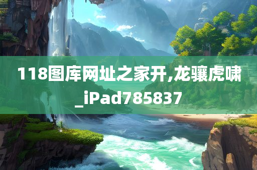 118图库网址之家开,龙骧虎啸_iPad785837