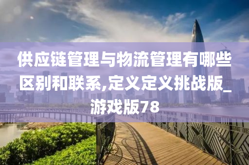 供应链管理与物流管理有哪些区别和联系,定义定义挑战版_游戏版78