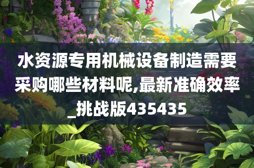 水资源专用机械设备制造需要采购哪些材料呢,最新准确效率_挑战版435435