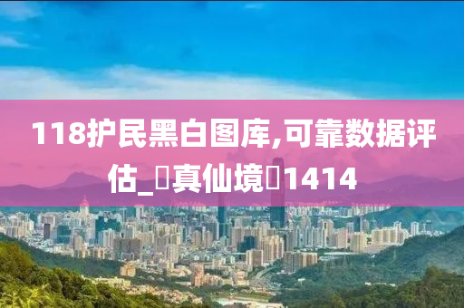 118护民黑白图库,可靠数据评估_‌真仙境‌1414