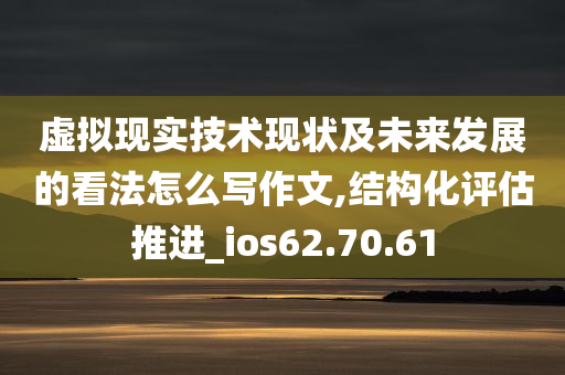 虚拟现实技术现状及未来发展的看法怎么写作文,结构化评估推进_ios62.70.61