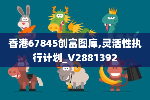 香港67845创富图库,灵活性执行计划_V2881392