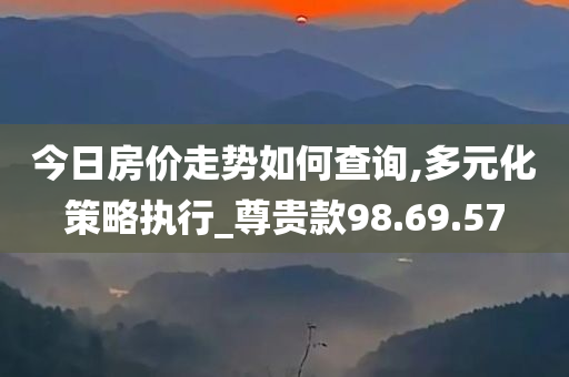 今日房价走势如何查询,多元化策略执行_尊贵款98.69.57