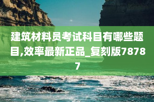 建筑材料员考试科目有哪些题目,效率最新正品_复刻版78787