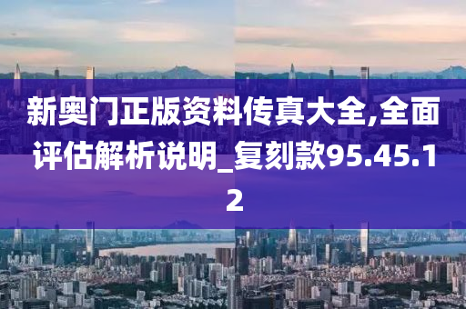 新奥门正版资料传真大全,全面评估解析说明_复刻款95.45.12