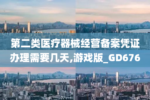 第二类医疗器械经营备案凭证办理需要几天,游戏版_GD676